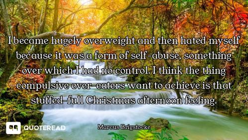 I became hugely overweight and then hated myself because it was a form of self-abuse, something over...