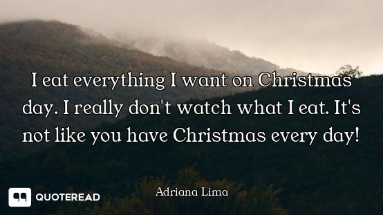 I eat everything I want on Christmas day. I really don't watch what I eat. It's not like you have Ch...