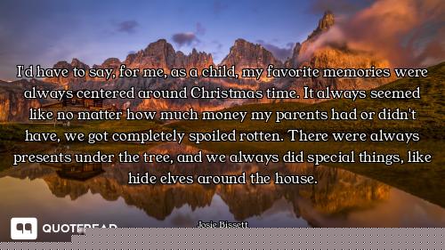 I'd have to say, for me, as a child, my favorite memories were always centered around Christmas time...