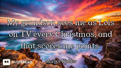My grandson sees me as Lois on TV every Christmas, and that scores me points.