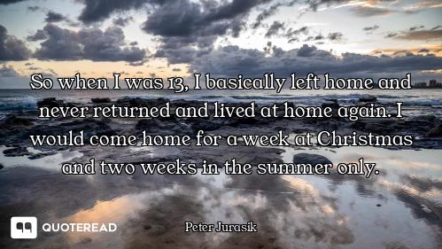 So when I was 13, I basically left home and never returned and lived at home again. I would come hom...