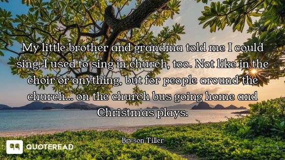 My little brother and grandma told me I could sing. I used to sing in church, too. Not like in the c...