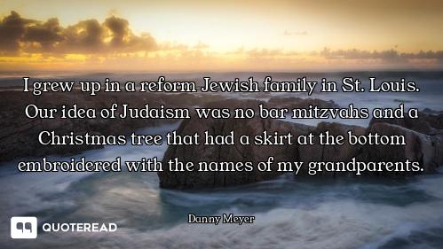 I grew up in a reform Jewish family in St. Louis. Our idea of Judaism was no bar mitzvahs and a Chri...