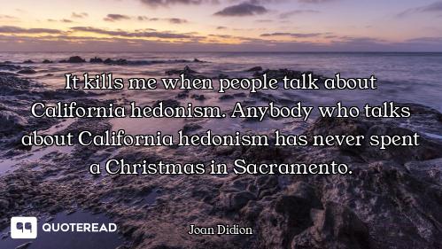 It kills me when people talk about California hedonism. Anybody who talks about California hedonism...