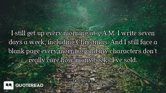 I still get up every morning at 4 A.M. I write seven days a week, including Christmas. And I still f...