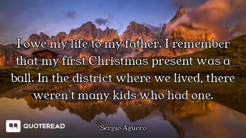 I owe my life to my father. I remember that my first Christmas present was a ball. In the district w...