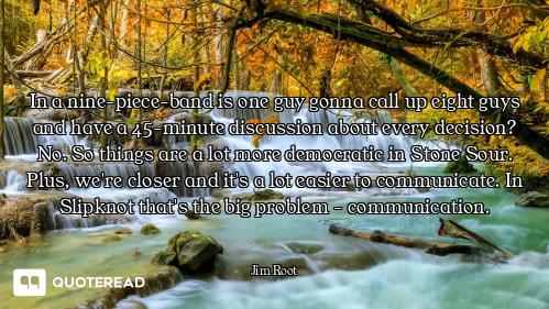 In a nine-piece-band is one guy gonna call up eight guys and have a 45-minute discussion about every...