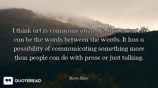 I think art is communication. To that extent, it can be the words between the words. It has a possib...