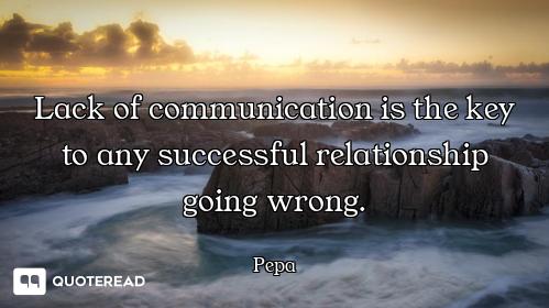 Lack of communication is the key to any successful relationship going wrong.