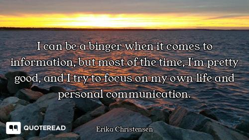 I can be a binger when it comes to information, but most of the time, I'm pretty good, and I try to...