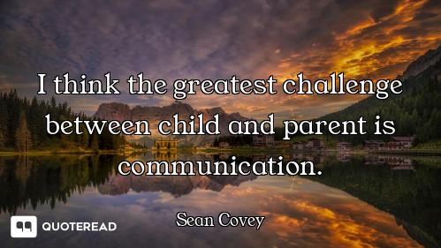 I think the greatest challenge between child and parent is communication.