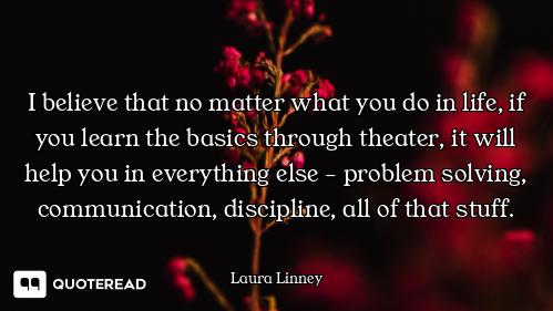 I believe that no matter what you do in life, if you learn the basics through theater, it will help...