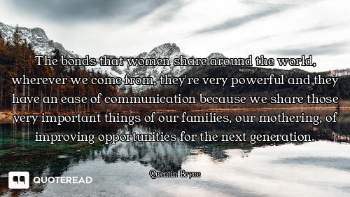 The bonds that women share around the world, wherever we come from, they're very powerful and they h...
