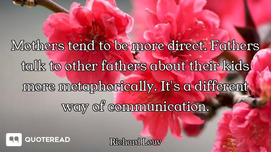 Mothers tend to be more direct. Fathers talk to other fathers about their kids more metaphorically....