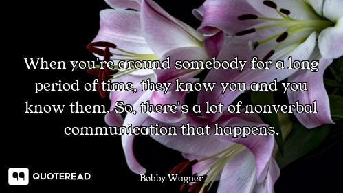 When you're around somebody for a long period of time, they know you and you know them. So, there's...