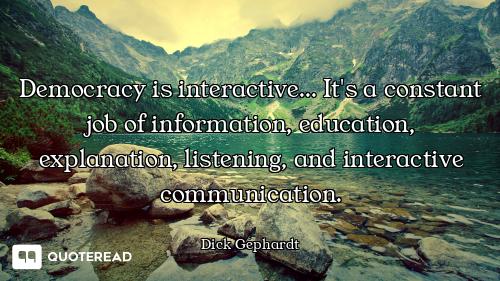 Democracy is interactive... It's a constant job of information, education, explanation, listening, a...