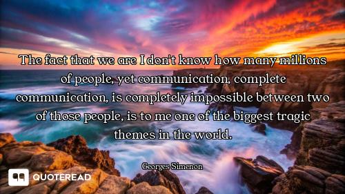 The fact that we are I don't know how many millions of people, yet communication, complete communica...