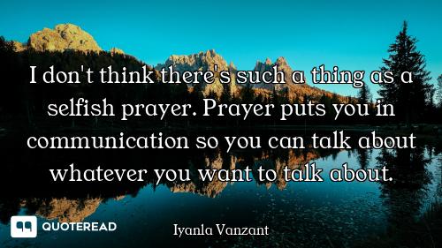 I don't think there's such a thing as a selfish prayer. Prayer puts you in communication so you can...