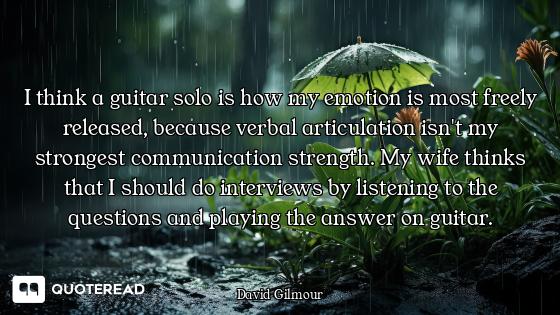 I think a guitar solo is how my emotion is most freely released, because verbal articulation isn't m...