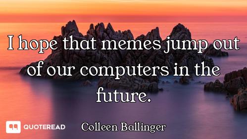 I hope that memes jump out of our computers in the future.