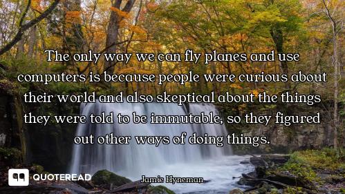 The only way we can fly planes and use computers is because people were curious about their world an...
