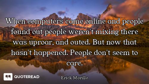 When computers came online and people found out people weren't mixing there was uproar, and outed. B...