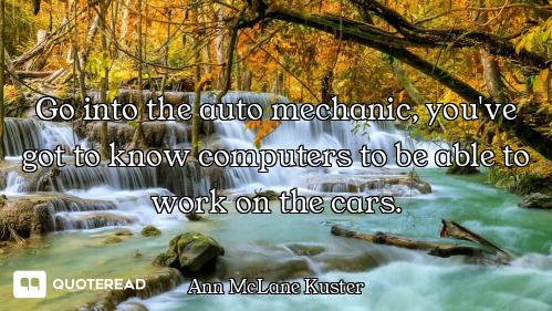 Go into the auto mechanic, you've got to know computers to be able to work on the cars.