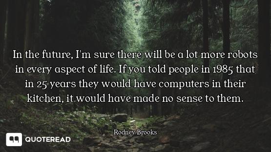 In the future, I'm sure there will be a lot more robots in every aspect of life. If you told people...