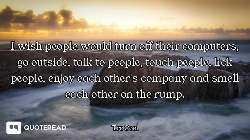 I wish people would turn off their computers, go outside, talk to people, touch people, lick people,...