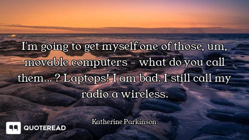 I'm going to get myself one of those, um, movable computers - what do you call them... ? Laptops! I...