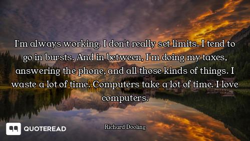 I'm always working. I don't really set limits. I tend to go in bursts. And in between, I'm doing my...