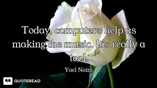 Today, computers help us making the music. It's really a tool.