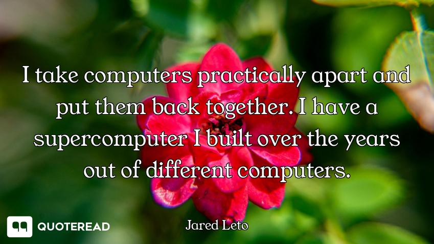 I take computers practically apart and put them back together. I have a supercomputer I built over t...