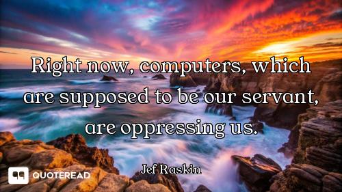 Right now, computers, which are supposed to be our servant, are oppressing us.