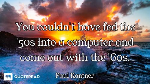 You couldn't have fed the '50s into a computer and come out with the '60s.
