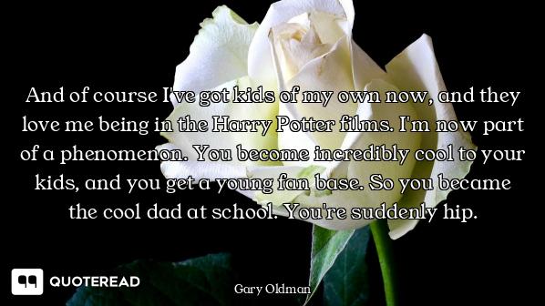 And of course I've got kids of my own now, and they love me being in the Harry Potter films. I'm now...