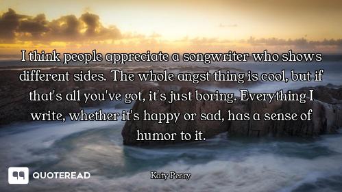 I think people appreciate a songwriter who shows different sides. The whole angst thing is cool, but...