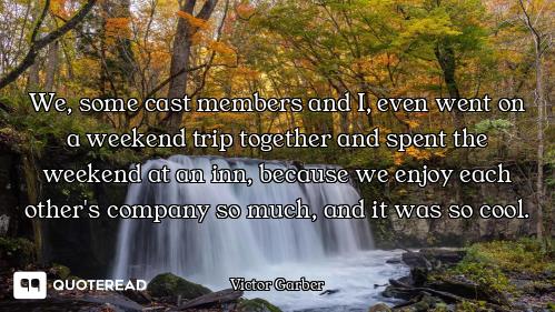 We, some cast members and I, even went on a weekend trip together and spent the weekend at an inn, b...
