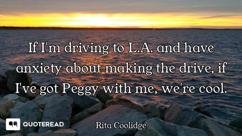 If I'm driving to L.A. and have anxiety about making the drive, if I've got Peggy with me, we're coo...