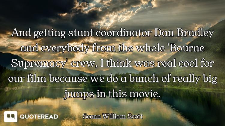 And getting stunt coordinator Dan Bradley and everybody from the whole 'Bourne Supremacy' crew, I th...