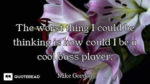 The worst thing I could be thinking is how could I be a cool bass player.