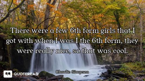 There were a few 6th form girls that I got with when I was I the 6th form, they were really nice, so...