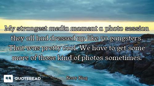 My strangest media moment a photo session they all had dressed up like 50 gangsters. That was pretty...