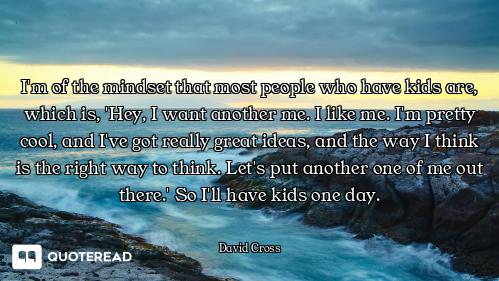 I'm of the mindset that most people who have kids are, which is, 'Hey, I want another me. I like me....