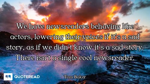 We have newsreaders behaving like actors, lowering their voices if it's a sad story, as if we didn't...