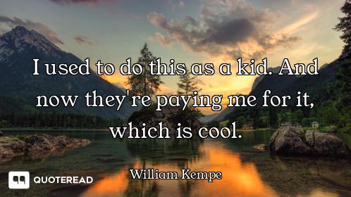 I used to do this as a kid. And now they're paying me for it, which is cool.