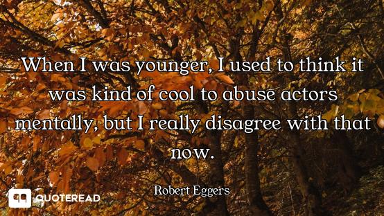 When I was younger, I used to think it was kind of cool to abuse actors mentally, but I really disag...