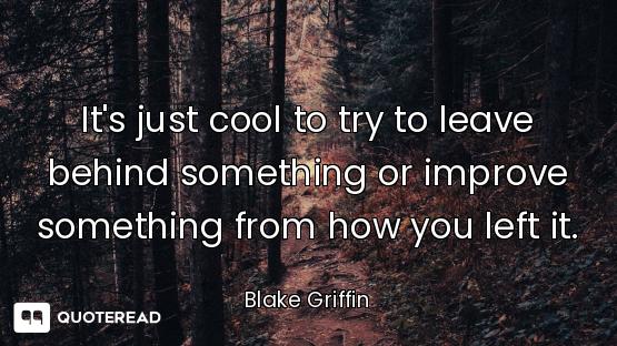 It's just cool to try to leave behind something or improve something from how you left it.