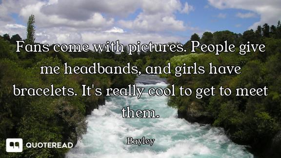 Fans come with pictures. People give me headbands, and girls have bracelets. It's really cool to get...