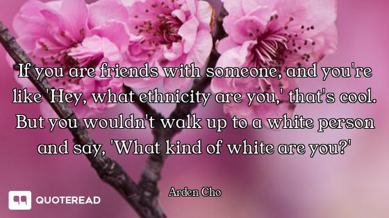 If you are friends with someone, and you're like 'Hey, what ethnicity are you,' that's cool. But you...